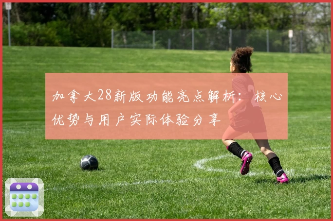 加拿大28新版功能亮点解析：核心优势与用户实际体验分享